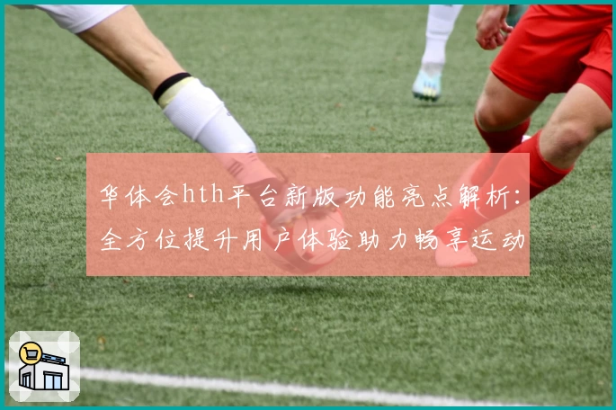 华体会hth平台新版功能亮点解析：全方位提升用户体验助力畅享运动魅力
