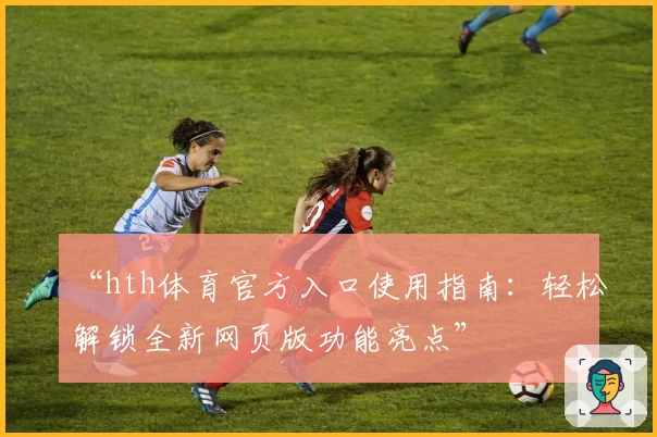 “hth体育官方入口使用指南：轻松解锁全新网页版功能亮点”