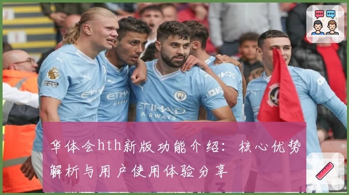 华体会hth新版功能介绍：核心优势解析与用户使用体验分享