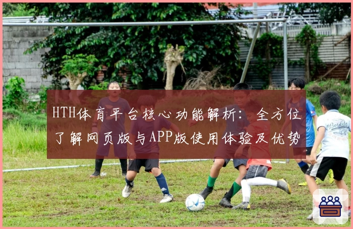 HTH体育平台核心功能解析：全方位了解网页版与APP版使用体验及优势分析