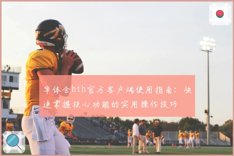 华体会hth官方客户端使用指南：快速掌握核心功能的实用操作技巧