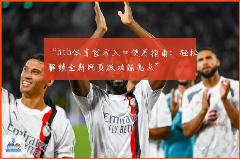 “hth体育官方入口使用指南：轻松解锁全新网页版功能亮点”