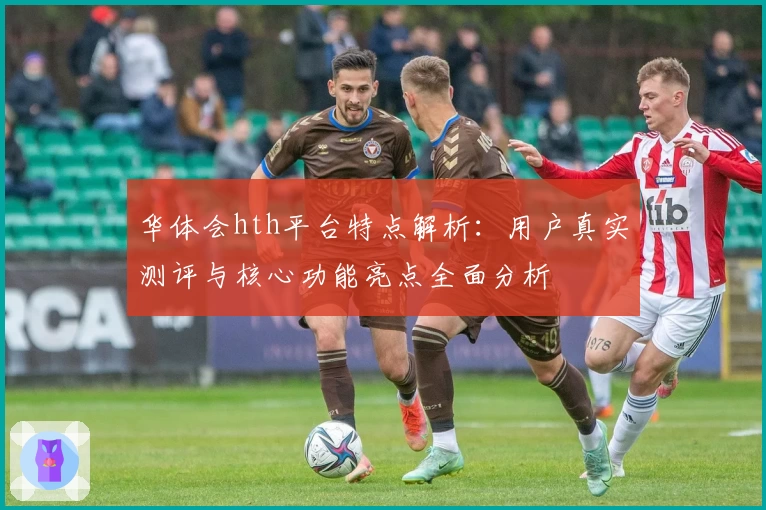 华体会hth平台特点解析：用户真实测评与核心功能亮点全面分析